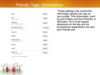 Friends, Tags, Connections “ These settings only control the information people can see on your profile. This information, such as your Pages and list of friends, is still public, so it could appear elsewhere on the site and be accessed by applications you and your friends use.” 