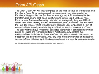 Open API Graph The Open Graph API will allow any page on the Web to have all the features of a Facebook Page. Once implemented, developers can include a number of Facebook Widgets, like the Fan Box, or leverage any API, which enable the transformation of any Web page so it functions similar to a Facebook Page. For example, AwesomeTees might decide that strategically they would like to locate their brand identity at www.awesometees.com. AwesomeTees will install the Fan Box widget, which will allow any Facebook user to "Become a Fan" of AwesomeTees, thereby establishing an official connection to AwesomeTees. The user will then have AwesomeTees listed in their list of connections on their profile as Pages are represented today. Additionally, any content that AwesomeTees publishes on AwesomeTees.com will show up in the stream on Facebook like it normally would. And, any time the user searches on Facebook, AwesomeTees will show up in the typeaheads and prominently in search results. Via http://wiki.developers.facebook.com/index.php/Roadmap_Open_Graph_API 