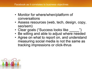 Facebook as it correlates to business objectives Monitor for where/when/platform of conversations Assess resources (web, tech, design, copy, seo/sem) Clear goals (“Success looks like _____”) Be willing and able to adjust where needed Agree on what to report on, and understand measuring social media is not the same as tracking impressions or click-thrus 