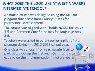 WHAT DOES THIS LOOK LIKE AT WEST NAVARRE
INTERMEDIATE SCHOOL?
• An online course was designed using the MOODLE
  program that Santa Rosa County utilizes for
  professional development.
• The course was aligned with Florida NGSSS for Music
  3-5 and Common Core Standards for Language Arts
  3-5.
• Teachers were asked to volunteer for a pilot of the
  program during the 2012-2013 school year.
• One class was chosen from each grade level to
  participate during the first year. Our intent is to
  expand on the implementation in future years.
 