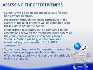 ASSESSING THE EFFECTIVENESS
•   Students will be given pre and post tests for each
    unit covered in music.
•   Progression through the music curriculum in the
    classes in the pilot program will be compared with
    those classes not participating.
•   Standardized test scores will be compared to find
    correlations between the interdisciplinary nature of
    the course and an increase in reading scores.
    Special attention will be given to those areas
    identified as greater needs in 2011-2012
    assessments.
•   Students and teachers will complete surveys at the
    end of the year to give feedback on the
    effectiveness, usability, and their overall satisfaction
    with the program.
 