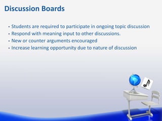 Discussion Boards

 •   Students are required to participate in ongoing topic discussion
 •   Respond with meaning input to other discussions.
 •   New or counter arguments encouraged
 •   Increase learning opportunity due to nature of discussion
 