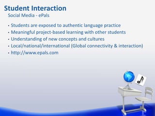 Student Interaction
 Social Media - ePals
 •   Students are exposed to authentic language practice
 •   Meaningful project-based learning with other students
 •   Understanding of new concepts and cultures
 •   Local/national/international (Global connectivity & interaction)
 •   http://www.epals.com
 