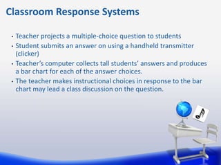 Classroom Response Systems

 •   Teacher projects a multiple-choice question to students
 •   Student submits an answer on using a handheld transmitter
     (clicker)
 •   Teacher’s computer collects tall students’ answers and produces
     a bar chart for each of the answer choices.
 •   The teacher makes instructional choices in response to the bar
     chart may lead a class discussion on the question.
 