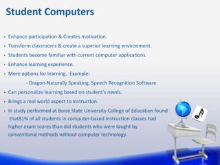 Student Computers

•   Enhance participation & Creates motivation.
•   Transform classrooms & create a superior learning environment.
•   Students become familiar with current computer applications.
•   Enhance learning experience.
•   More options for learning, Example:
            - Dragon-Naturally Speaking, Speech Recognition Software
•   Can personalize learning based on student’s needs.
•   Brings a real world aspect to instruction.
•   In study performed at Boise State University College of Education found
     that81% of all students in computer-based instruction classes had
    higher exam scores than did students who were taught by
    conventional methods without computer technology.
 