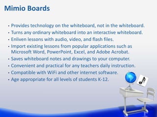 Mimio Boards

 •   Provides technology on the whiteboard, not in the whiteboard.
 •   Turns any ordinary whiteboard into an interactive whiteboard.
 •   Enliven lessons with audio, video, and flash files.
 •   Import existing lessons from popular applications such as
     Microsoft Word, PowerPoint, Excel, and Adobe Acrobat.
 •   Saves whiteboard notes and drawings to your computer.
 •   Convenient and practical for any teachers daily instruction.
 •   Compatible with WiFi and other internet software.
 •   Age appropriate for all levels of students K-12.
 