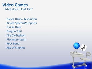 Video Games
What does it look like?


 •   Dance Dance Revolution
 •   Kinect Sports/Wii Sports
 •   Guitar Hero
 •   Oregon Trail
 •   The Civilization
 •   Playing to Learn
 •   Rock Band
 •   Age of Empires
 