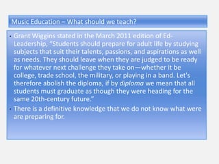 Music Education – What should we teach?
•   Grant Wiggins stated in the March 2011 edition of Ed-
    Leadership, “Students should prepare for adult life by studying
    subjects that suit their talents, passions, and aspirations as well
    as needs. They should leave when they are judged to be ready
    for whatever next challenge they take on—whether it be
    college, trade school, the military, or playing in a band. Let's
    therefore abolish the diploma, if by diploma we mean that all
    students must graduate as though they were heading for the
    same 20th-century future.”
•   There is a definitive knowledge that we do not know what were
    are preparing for.
 