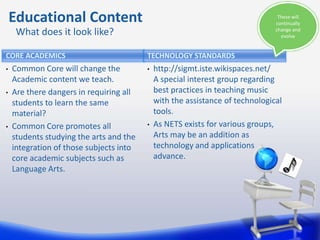Educational Content                                                         These will
                                                                               continually
     What does it look like?                                                   change and
                                                                                 evolve


CORE ACADEMICS                           TECHNOLOGY STANDARDS
•   Common Core will change the          •   http://sigmt.iste.wikispaces.net/
    Academic content we teach.               A special interest group regarding
•   Are there dangers in requiring all       best practices in teaching music
    students to learn the same               with the assistance of technological
    material?                                tools.
•   Common Core promotes all             •   As NETS exists for various groups,
    students studying the arts and the       Arts may be an addition as
    integration of those subjects into       technology and applications
    core academic subjects such as           advance.
    Language Arts.
 