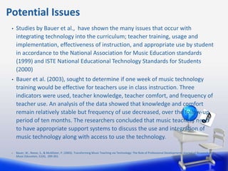 Potential Issues
 •   Studies by Bauer et al., have shown the many issues that occur with
     integrating technology into the curriculum; teacher training, usage and
     implementation, effectiveness of instruction, and appropriate use by student
     in accordance to the National Association for Music Education standards
     (1999) and ISTE National Educational Technology Standards for Students
     (2000)
 •   Bauer et al. (2003), sought to determine if one week of music technology
     training would be effective for teachers use in class instruction. Three
     indicators were used, teacher knowledge, teacher comfort, and frequency of
     teacher use. An analysis of the data showed that knowledge and comfort
     remain relatively stable but frequency of use decreased, over the follow-up
     period of ten months. The researchers concluded that music teachers need
     to have appropriate support systems to discuss the use and integration of
     music technology along with access to use the technology.

 •   Bauer, W., Reese, S., & McAllister, P. (2003). Transforming Music Teaching via Technology: The Role of Professional Development. Journal of Research in
     Music Education, 51(4), 289-301.
 