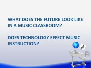 WHAT DOES THE FUTURE LOOK LIKE
IN A MUSIC CLASSROOM?

DOES TECHNOLOGY EFFECT MUSIC
INSTRUCTION?
 