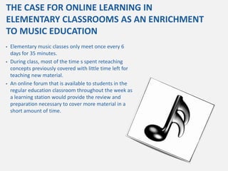 THE CASE FOR ONLINE LEARNING IN
ELEMENTARY CLASSROOMS AS AN ENRICHMENT
TO MUSIC EDUCATION
•   Elementary music classes only meet once every 6
    days for 35 minutes.
•   During class, most of the time s spent reteaching
    concepts previously covered with little time left for
    teaching new material.
•   An online forum that is available to students in the
    regular education classroom throughout the week as
    a learning station would provide the review and
    preparation necessary to cover more material in a
    short amount of time.
 