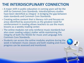 THE INTERDISCIPLINARY CONNECTION
•   A major shift in public education in coming years will be the
    shift to Common Core Standards. Interdisciplinary studies
    have been identified as integral in bridging the gap between
    state standards and Common Core Standards.
•   Creating online content that is literacy rich and focuses on
    areas identified by assessments as the greatest need for
    reinforcement in reading allows teachers to use the music
    lessons as a weekly reading center.
•   The online modules not only reinforce music standards but
    also cover reading subject matter while maintaining the
    integrity of both the NGSSS for music and Language Arts
    Common Core Standards.
•   Students can access the online modules anytime during the
    week in between music classes and both reading and music
    progress can be assessed and monitored.
 