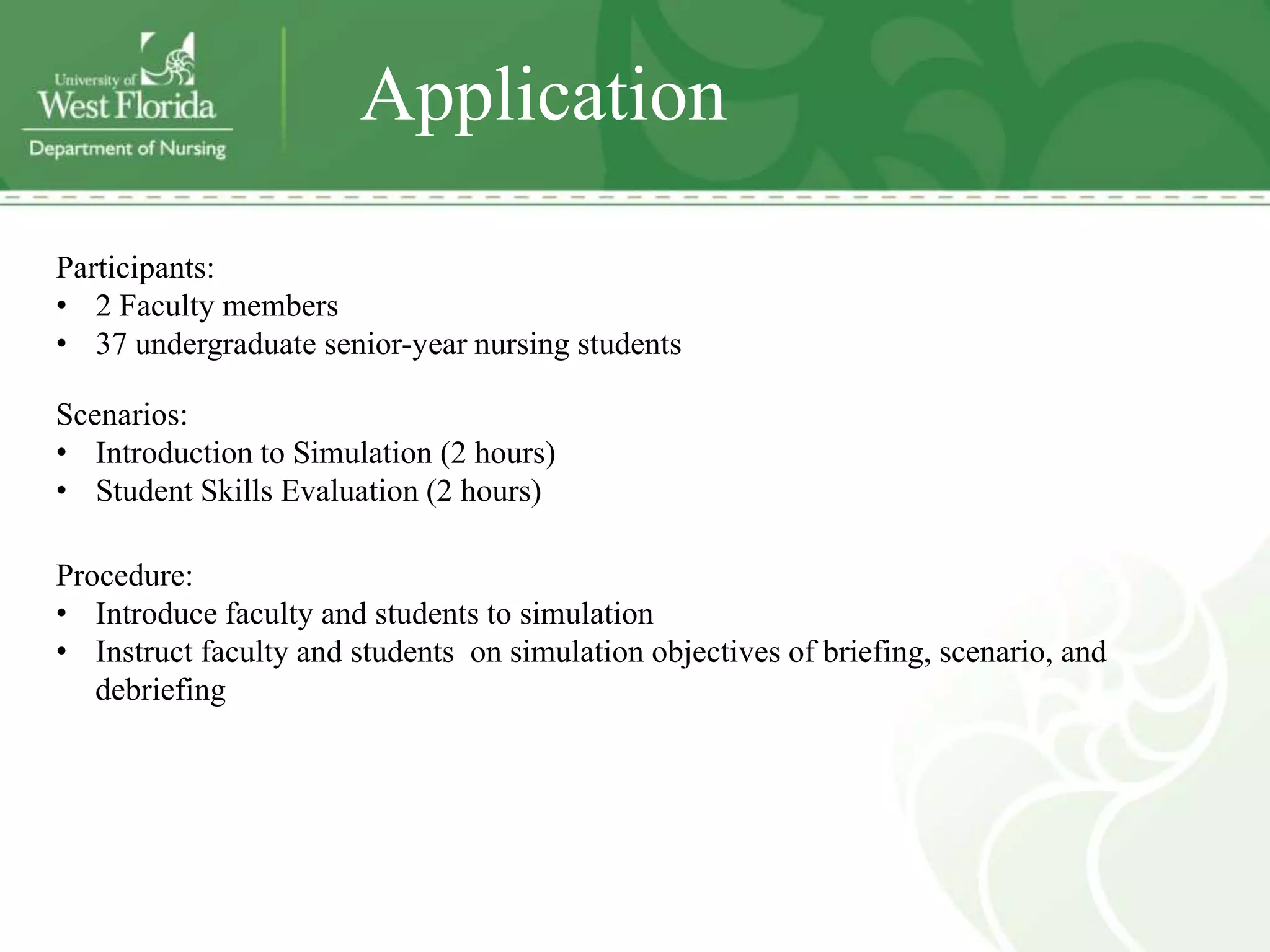 Application

Participants:
• 2 Faculty members
• 37 undergraduate senior-year nursing students

Scenarios:
• Introduction to Simulation (2 hours)
• Student Skills Evaluation (2 hours)

Procedure:
• Introduce faculty and students to simulation
• Instruct faculty and students on simulation objectives of briefing, scenario, and
   debriefing
 