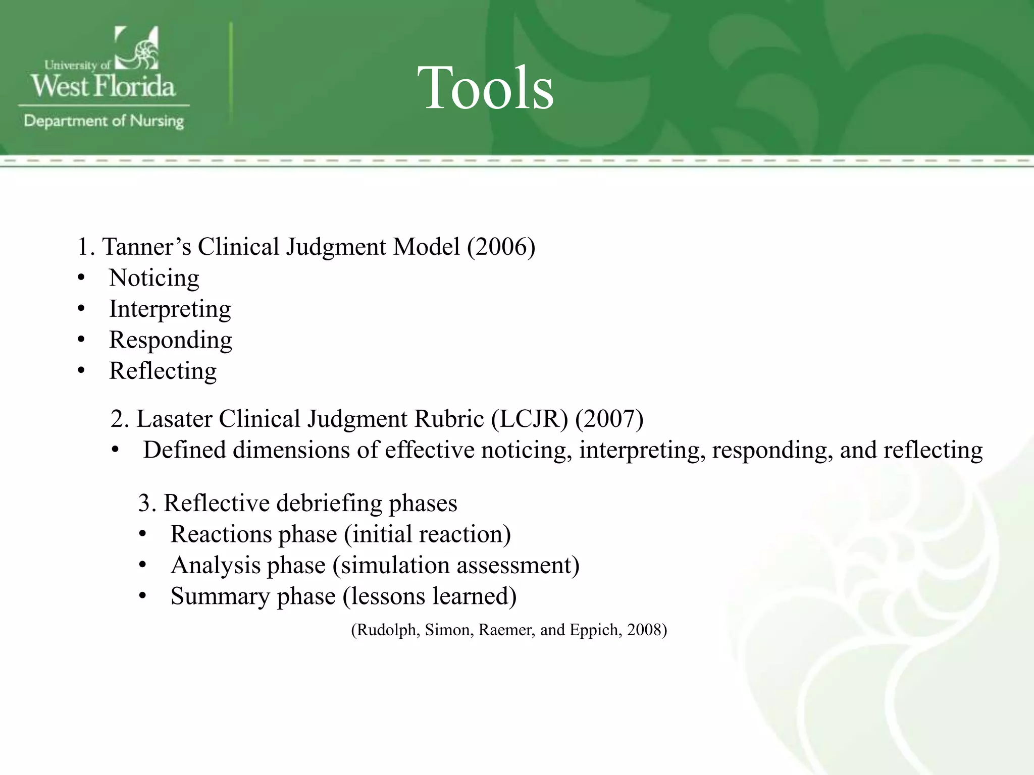 Tools

1. Tanner’s Clinical Judgment Model (2006)
• Noticing
• Interpreting
• Responding
• Reflecting
   2. Lasater Clinical Judgment Rubric (LCJR) (2007)
   • Defined dimensions of effective noticing, interpreting, responding, and reflecting

     3. Reflective debriefing phases
     • Reactions phase (initial reaction)
     • Analysis phase (simulation assessment)
     • Summary phase (lessons learned)
                          (Rudolph, Simon, Raemer, and Eppich, 2008)
 