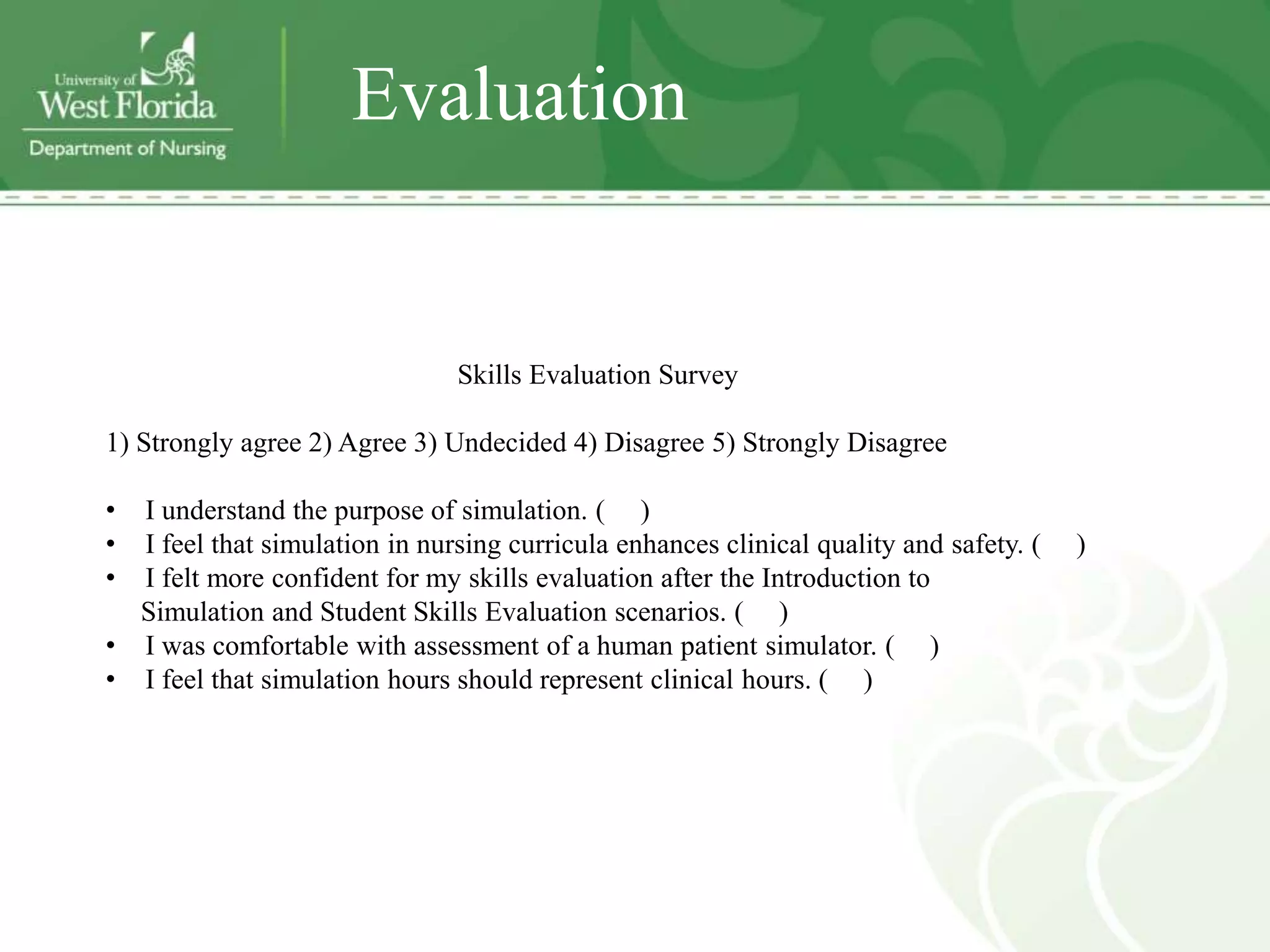 Evaluation


                               Skills Evaluation Survey

1) Strongly agree 2) Agree 3) Undecided 4) Disagree 5) Strongly Disagree

• I understand the purpose of simulation. ( )
• I feel that simulation in nursing curricula enhances clinical quality and safety. (   )
• I felt more confident for my skills evaluation after the Introduction to
  Simulation and Student Skills Evaluation scenarios. ( )
• I was comfortable with assessment of a human patient simulator. ( )
• I feel that simulation hours should represent clinical hours. ( )
 