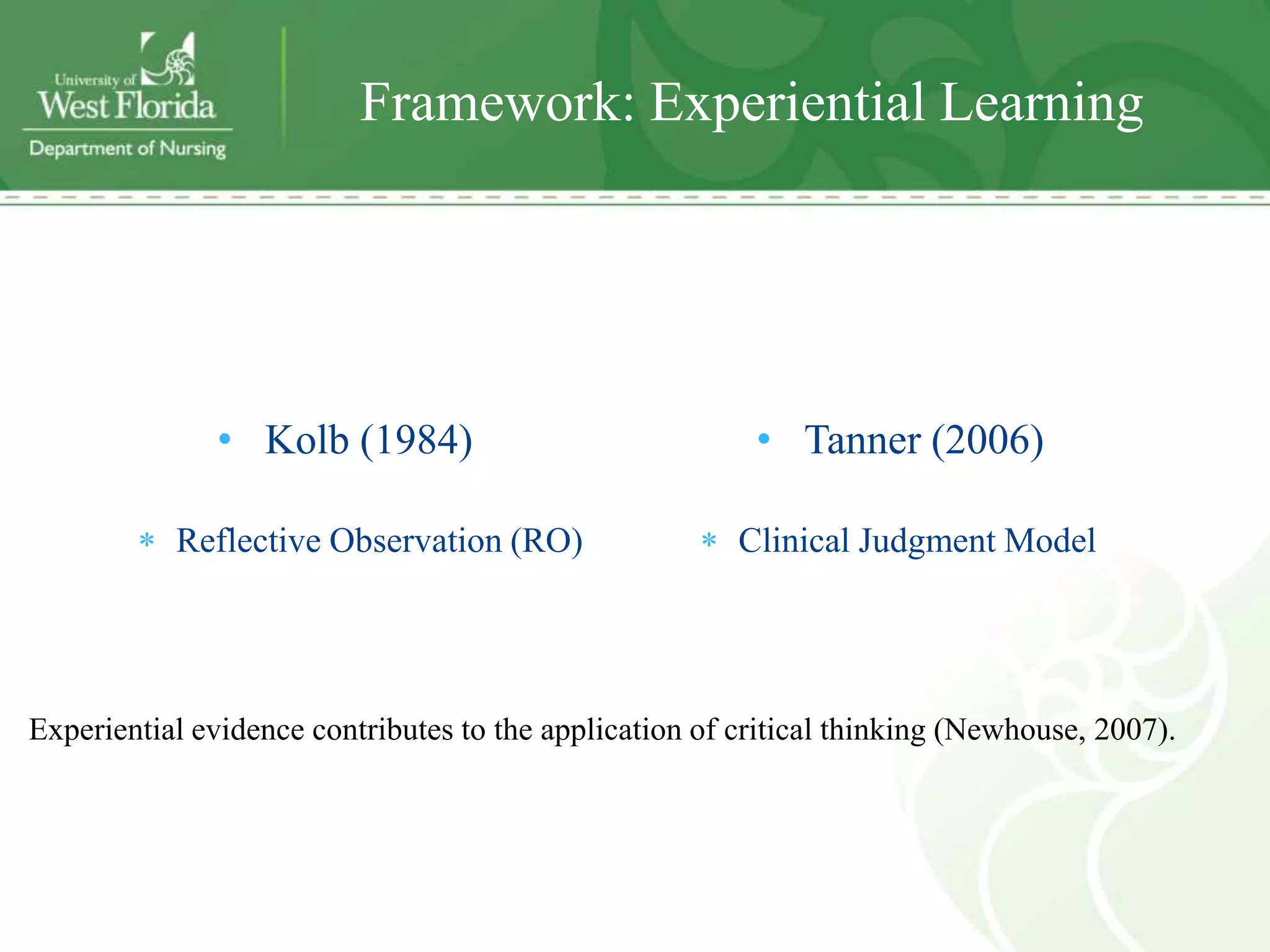 Framework: Experiential Learning




              • Kolb (1984)                              • Tanner (2006)

           Reflective Observation (RO)                  Clinical Judgment Model




Experiential evidence contributes to the application of critical thinking (Newhouse, 2007).
 