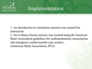 Implementation


1. An introduction to simulation scenario was created for
instruction.
2. An evidence-based scenario was created using the American
Heart Association guidelines for cardiopulmonary resuscitation
and emergency cardiovascular care science.
(American Heart Association, 2012)
 