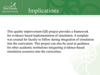 Implications


This quality improvement (QI) project provides a framework
for evidence-based implementation of simulation. A template
was created for faculty to follow during integration of simulation
into the curriculum. This project can also be used as guidance
for other academic institutions integrating evidence-based
simulation scenarios into the curriculum.
 