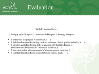 Evaluation


                               Skills Evaluation Survey

1) Strongly agree 2) Agree 3) Undecided 4) Disagree 5) Strongly Disagree

• I understand the purpose of simulation. ( )
• I feel that simulation in nursing curricula enhances clinical quality and safety. (   )
• I felt more confident for my skills evaluation after the Introduction to
  Simulation and Student Skills Evaluation scenarios. ( )
• I was comfortable with assessment of a human patient simulator. ( )
• I feel that simulation hours should represent clinical hours. ( )
 