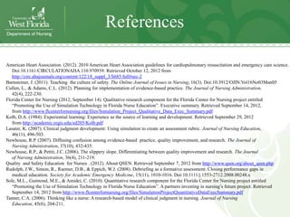 References

American Heart Association. (2012). 2010 American Heart Association guidelines for cardiopulmonary resuscitation and emergency care science.
   Doi:10.1161/CIRCULATIONAHA.110.970939. Retrieved October 12, 2012 from
   http://circ.ahajournals.org/content/122/18_suppl_3/S685.full#sec-2
Barnsteiner, J. (2011). Teaching the culture of safety. The Online Journal of Issues in Nursing, 16(3). Doi:10.3912/OJIN.Vol16No03Man05
Cullen, L., & Adams, C.L. (2012). Planning for implementation of evidence-based practice. The Journal of Nursing Administration,
   42(4), 222-230.
Florida Center for Nursing (2012, September 14). Qualitative research component for the Florida Center for Nursing project entitled
   “Promoting the Use of Simulation Technology in Florida Nurse Education”. Executive summary. Retrieved September 14, 2012,
   from http://www.flcenterfornursing.org/files/Simulation_Project_Qualitative_Data_Exec_Summary.pdf
Kolb, D.A. (1984). Experiential learning: Experience as the source of learning and development. Retrieved September 29, 2012
   from http://academic.regis.edu/ed205/Kolb.pdf
Lasater, K. (2007). Clinical judgment development: Using simulation to create an assessment rubric. Journal of Nursing Education,
   46(11), 496-503.
Newhouse, R.P. (2007). Diffusing confusion among evidence-based practice, quality improvement, and research. The Journal of
   Nursing Administration, 37(10), 432-435.
Newhouse, R.P., & Pettit, J.C. (2006). The slippery slope. Differentiating between quality improvement and research. The Journal
   of Nursing Administration, 36(4), 211-219.
Quality and Safety Education for Nurses . (2012). About QSEN. Retrieved September 7, 2012 from http://www.qsen.org/about_qsen.php
Rudolph, J.W., Simon, R., Raemer, D.B., & Eppich, W.J. (2008). Debriefing as a formative assessment: Closing performance gaps in
   medical education. Society for Academic Emergency Medicine, 15(11), 1010-1016. Doi:10.1111/j.1553-2712.2008.00248.x
Sole, M.L., Guimond, M.E., & Amidei, C. (2010). Quantitative research component for the Florida Center for Nursing project entitled
   “Promoting the Use of Simulation Technology in Florida Nurse Education”. A partners investing in nursing’s future project. Retrieved
   September 14, 2012 from http://www.flcenterfornursing.org/files/SimulationProjectQuantitativeDataExecSummary.pdf
Tanner, C.A. (2006). Thinking like a nurse: A research-based model of clinical judgment in nursing. Journal of Nursing
   Education, 45(6), 204-211.
 