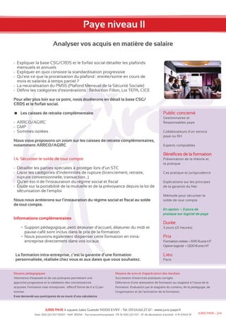 Paye niveau II 
Analyser vos acquis en matière de salaire 
-- Expliquer la base CSG/CRDS et le forfait social détailler les plafonds 
mensuels et annuels 
-- Expliquer en quoi consiste la standardisation progressive 
--Qu’est-ce que la proratisation du plafond : entrée/sortie en cours de 
mois et salariés à temps partiel ? 
-- La neutralisation du PMSS (Plafond Mensuel de la Sécurité Sociale) 
-- Définir les catégories d’exonérations : Réduction Fillon, Loi TEPA, CICE 
Pour aller plus loin sur ce point, nous étudierons en détail la base CSG/ 
CRDS et le forfait social. 
Les caisses de retraite complémentaire 
-- ARRCO/AGIRC 
-- GMP 
-- Sommes isolées 
Nous vous proposons un zoom sur les caisses de retraite complémentaires, 
notamment ARRCO/AGIRC 
1.4. Sécuriser le solde de tout compte 
-- Détailler les parties spéciales à protéger lors d’un STC 
-- Lister les catégories d’indemnités de rupture (licenciement, retraite, 
rupture conventionnelle, transaction…) 
--Qu’en est-il de l’instauration du régime social et fiscal 
-- Étude sur la portabilité de la mutuelle et de la prévoyance depuis la loi de 
sécurisation de l’emploi 
Nous nous arrêterons sur l’instauration du régime social et fiscal au solde 
de tout compte. 
Informations complémentaires 
• Support pédagogique, petit déjeuner d’accueil, déjeuner du midi et 
pause-café sont inclus dans le prix de la formation 
• Nous pouvons également dispenser cette formation en intra-entreprise 
directement dans vos locaux 
La formation intra-entreprise, c’est la garantie d’une formation 
personnalisée, réalisée chez vous et aux dates que vous souhaitez. 
Moyens pédagogiques 
Alternance d’exposés et de cas pratiques permettant une 
approche progressive et la validation des connaissances 
acquises. Formation inter entreprises : effectif formé de 6 à 12 per-sonnes. 
Il est demandé aux participants de se munir d’une calculatrice 
Public concerné 
Gestionnaires et 
Responsables paye 
Collaborateurs d’un service 
paye ou RH 
Experts comptables 
Bénéfices de la formation 
Présentation de la théorie et 
la pratique 
Cas pratique et jurisprudence 
Explications sur les principes 
de la garantie du Net 
Méthode pour sécuriser le 
solde de tout compte 
En option: + 3 jours de 
pratique sur logiciel de paye 
Durée 
3 jours (21 heures) 
Prix 
Formation métier = 1595 €uros HT 
Option logiciel = 1200 €uros HT 
Lieu 
Paris 
Moyens de suivi et d’appréciation des résultats 
Succession d’exercices pratiques corrigés. 
Délivrance d’une attestation de formation au stagiaire à l’issue de la 
formation. Evaluation par le stagiaire du contenu, de la pédagogie, de 
l’organisation et de l’animation de la formation. 
JURIS PAYE 4 square Jules Guesde 91000 EVRY - Tél: 09.54.60.27.47 - www.juris-paye.fr 
Siret: 500 223 557 00017 - NAF: 8559A - Tva intracommunautaire : FR 76 500 223 557 - N° de déclaration d’activité : 11 91 07453 91 JURIS PAYE - 2/4 
 
