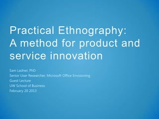 Practical Ethnography:
A method for product and
service innovation
Sam Ladner, PhD
Senior User Researcher, Microsoft Office Envisioning
Guest Lecture
UW School of Business
February 20 2013
 