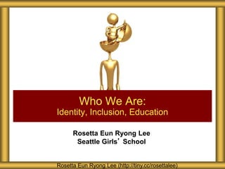 Rosetta Eun Ryong Lee
Seattle Girls’ School
Who We Are:
Identity, Inclusion, Education
Rosetta Eun Ryong Lee (http://tiny.cc/rosettalee)
 