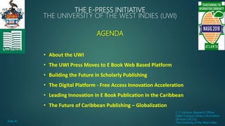 THE E-PRESS INITIATIVE
THE UNIVERSITY OF THE WEST INDIES (UWI)
AGENDA
C. F. Johnson, Research Officer,
Open Campus Library Information
Services (OCLIS)
The University of the West Indies
• About the UWI
• The UWI Press Moves to E Book Web Based Platform
• Building the Future in Scholarly Publishing
• The Digital Platform - Free Access Innovation Acceleration
• Leading Innovation in E Book Publication in the Caribbean
• The Future of Caribbean Publishing – Globalization
Slide #1
 