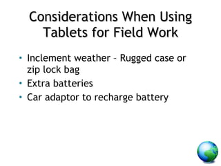 Considerations When Using Tablets for Field Work Inclement weather – Rugged case or zip lock bag Extra batteries Car adaptor to recharge battery 