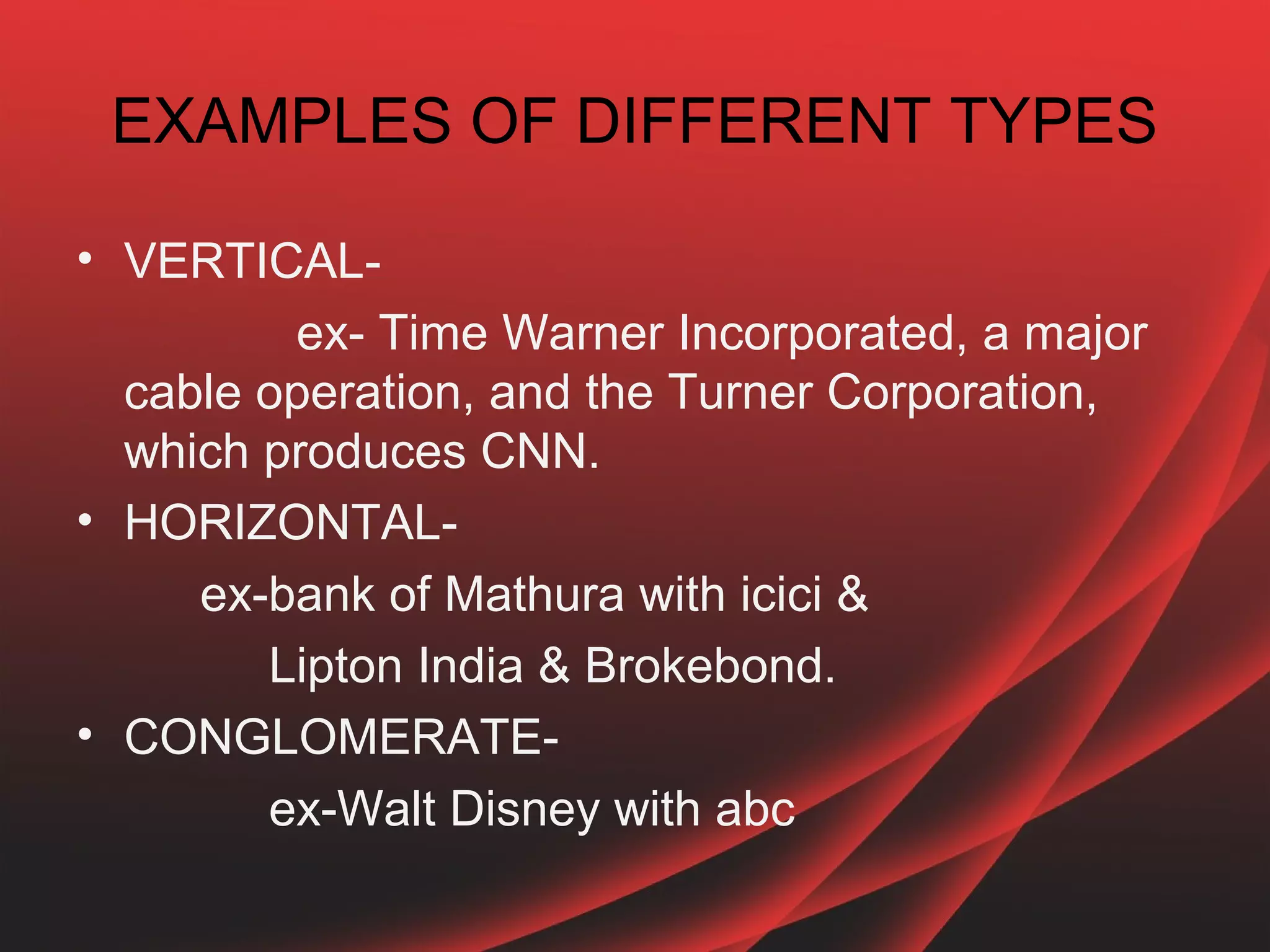 EXAMPLES OF DIFFERENT TYPES

• VERTICAL-
         ex- Time Warner Incorporated, a major
  cable operation, and the Turner Corporation,
  which produces CNN.
• HORIZONTAL-
     ex-bank of Mathura with icici &
        Lipton India & Brokebond.
• CONGLOMERATE-
        ex-Walt Disney with abc
 