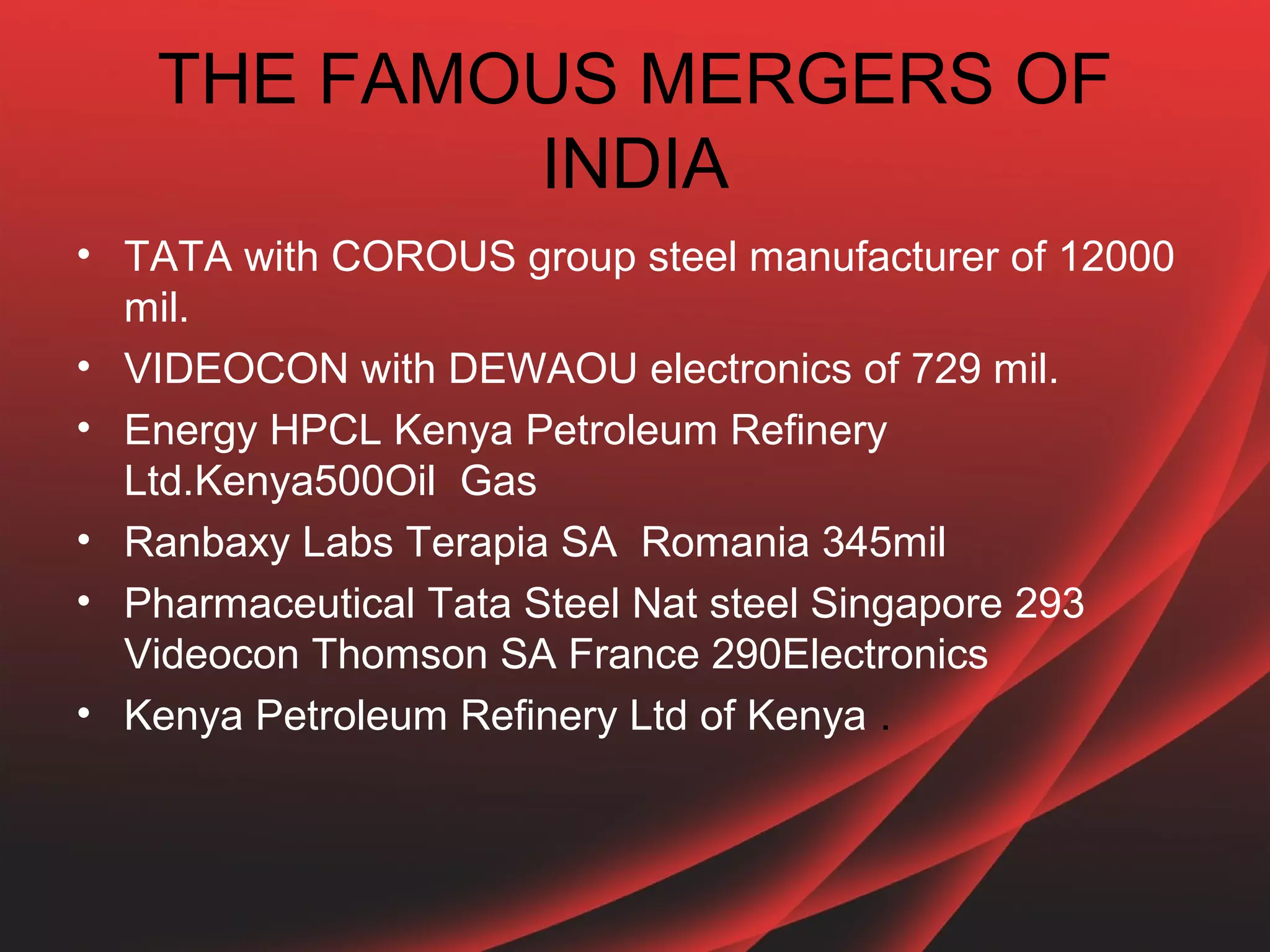 THE FAMOUS MERGERS OF
           INDIA
• TATA with COROUS group steel manufacturer of 12000
  mil.
• VIDEOCON with DEWAOU electronics of 729 mil.
• Energy HPCL Kenya Petroleum Refinery
  Ltd.Kenya500Oil Gas
• Ranbaxy Labs Terapia SA Romania 345mil
• Pharmaceutical Tata Steel Nat steel Singapore 293
  Videocon Thomson SA France 290Electronics
• Kenya Petroleum Refinery Ltd of Kenya .
 