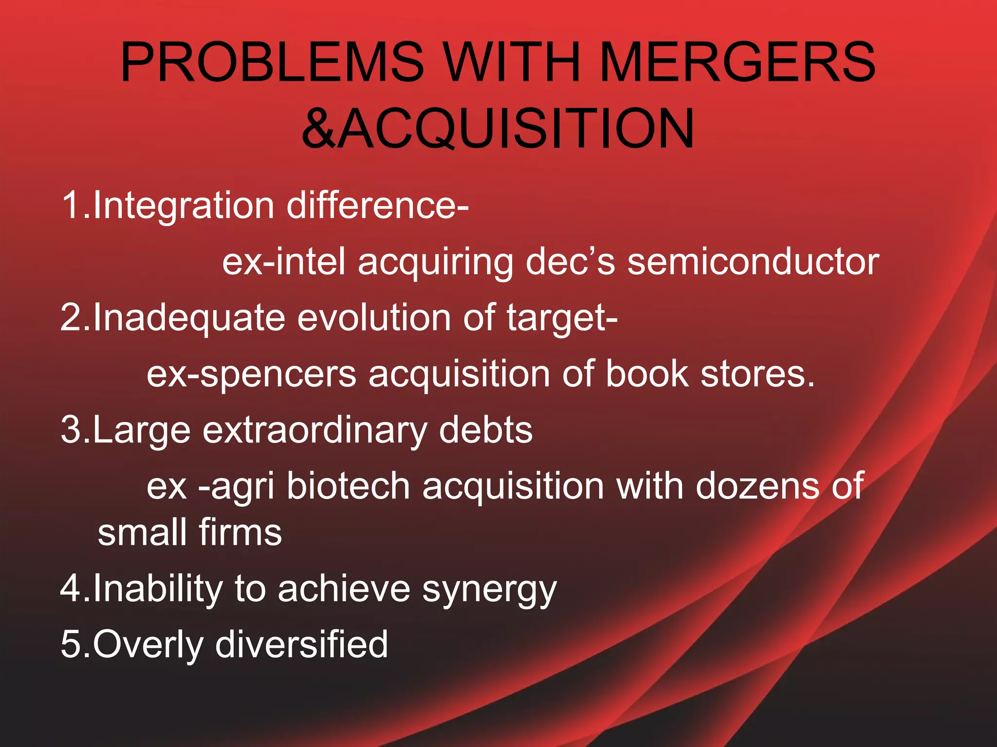 PROBLEMS WITH MERGERS
        &ACQUISITION
1.Integration difference-
           ex-intel acquiring dec’s semiconductor
2.Inadequate evolution of target-
      ex-spencers acquisition of book stores.
3.Large extraordinary debts
      ex -agri biotech acquisition with dozens of
  small firms
4.Inability to achieve synergy
5.Overly diversified
 