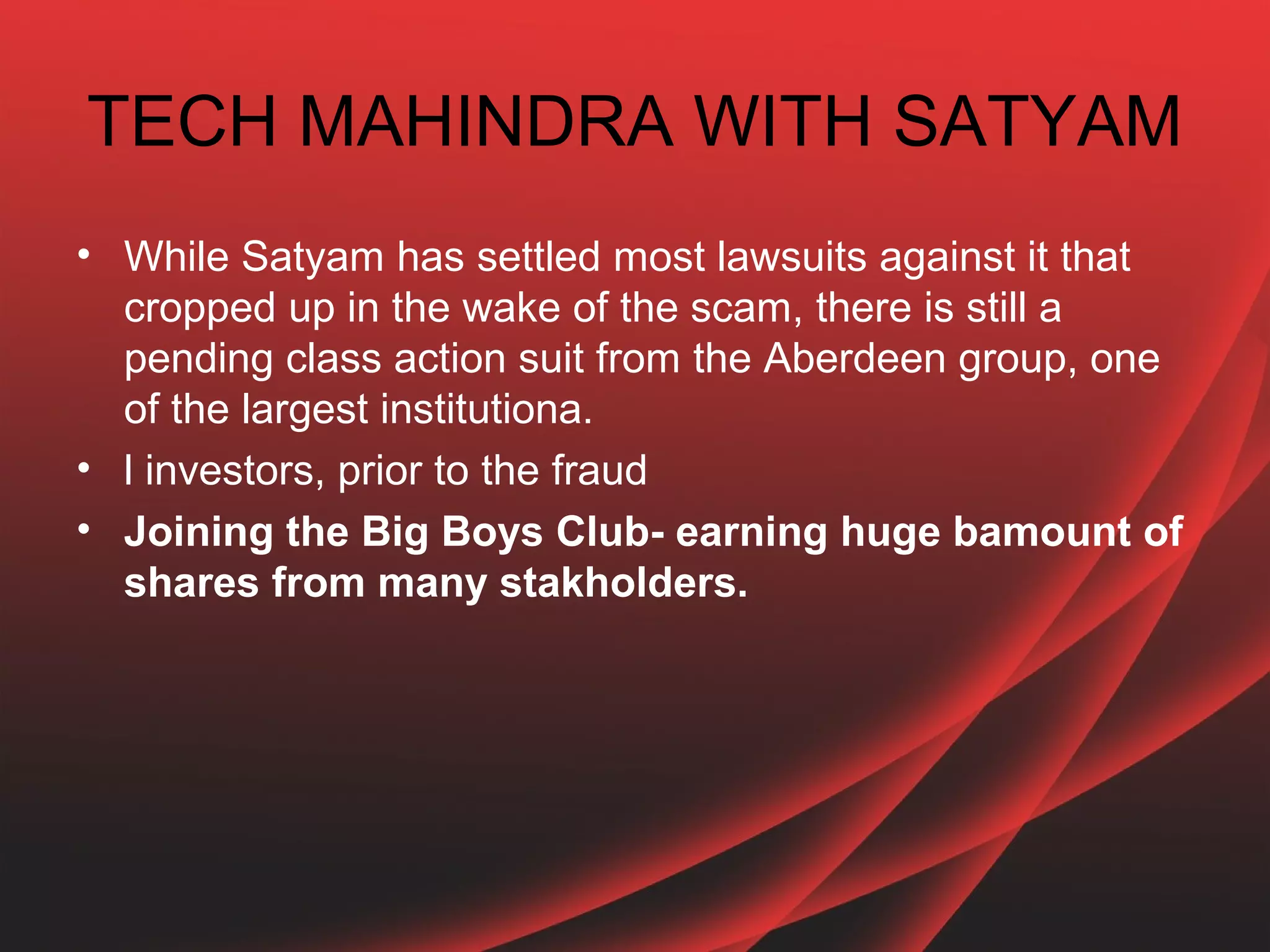 TECH MAHINDRA WITH SATYAM
• While Satyam has settled most lawsuits against it that
  cropped up in the wake of the scam, there is still a
  pending class action suit from the Aberdeen group, one
  of the largest institutiona.
• l investors, prior to the fraud
• Joining the Big Boys Club- earning huge bamount of
  shares from many stakholders.
 