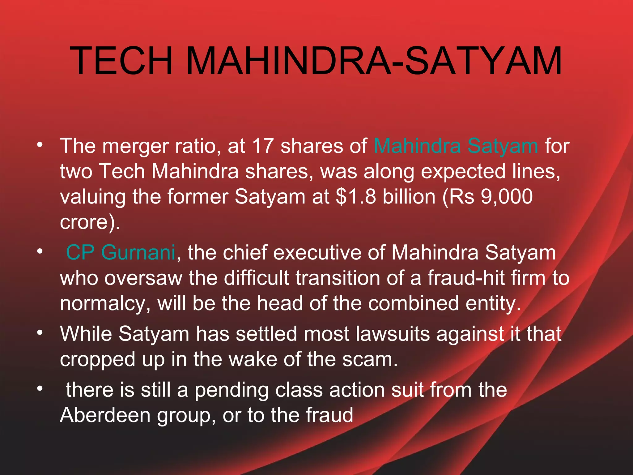 TECH MAHINDRA-SATYAM

• The merger ratio, at 17 shares of Mahindra Satyam for
  two Tech Mahindra shares, was along expected lines,
  valuing the former Satyam at $1.8 billion (Rs 9,000
  crore).
• CP Gurnani, the chief executive of Mahindra Satyam
  who oversaw the difficult transition of a fraud-hit firm to
  normalcy, will be the head of the combined entity.
• While Satyam has settled most lawsuits against it that
  cropped up in the wake of the scam.
• there is still a pending class action suit from the
  Aberdeen group, or to the fraud
 