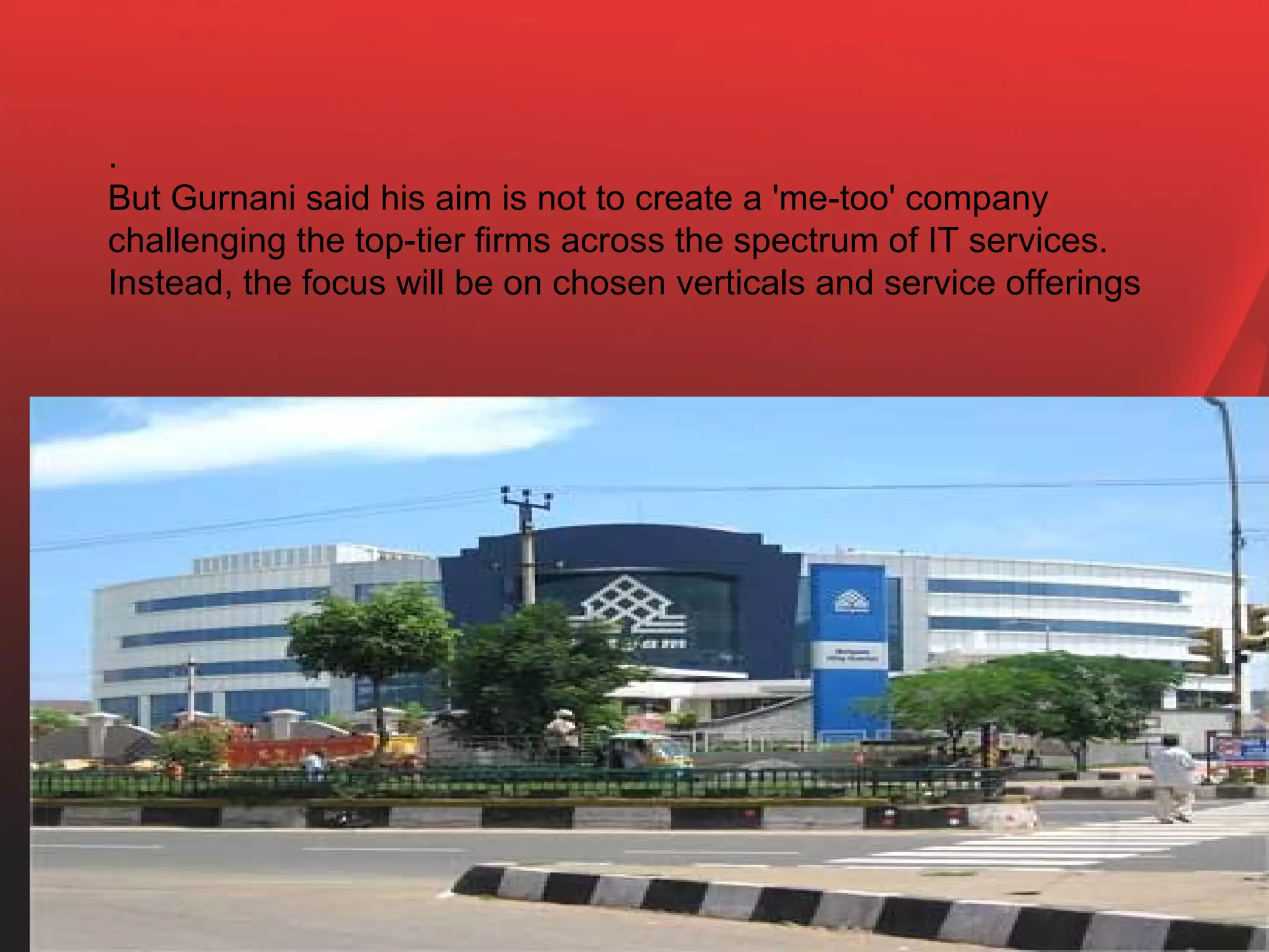 .
But Gurnani said his aim is not to create a 'me-too' company
challenging the top-tier firms across the spectrum of IT services.
Instead, the focus will be on chosen verticals and service offerings
 