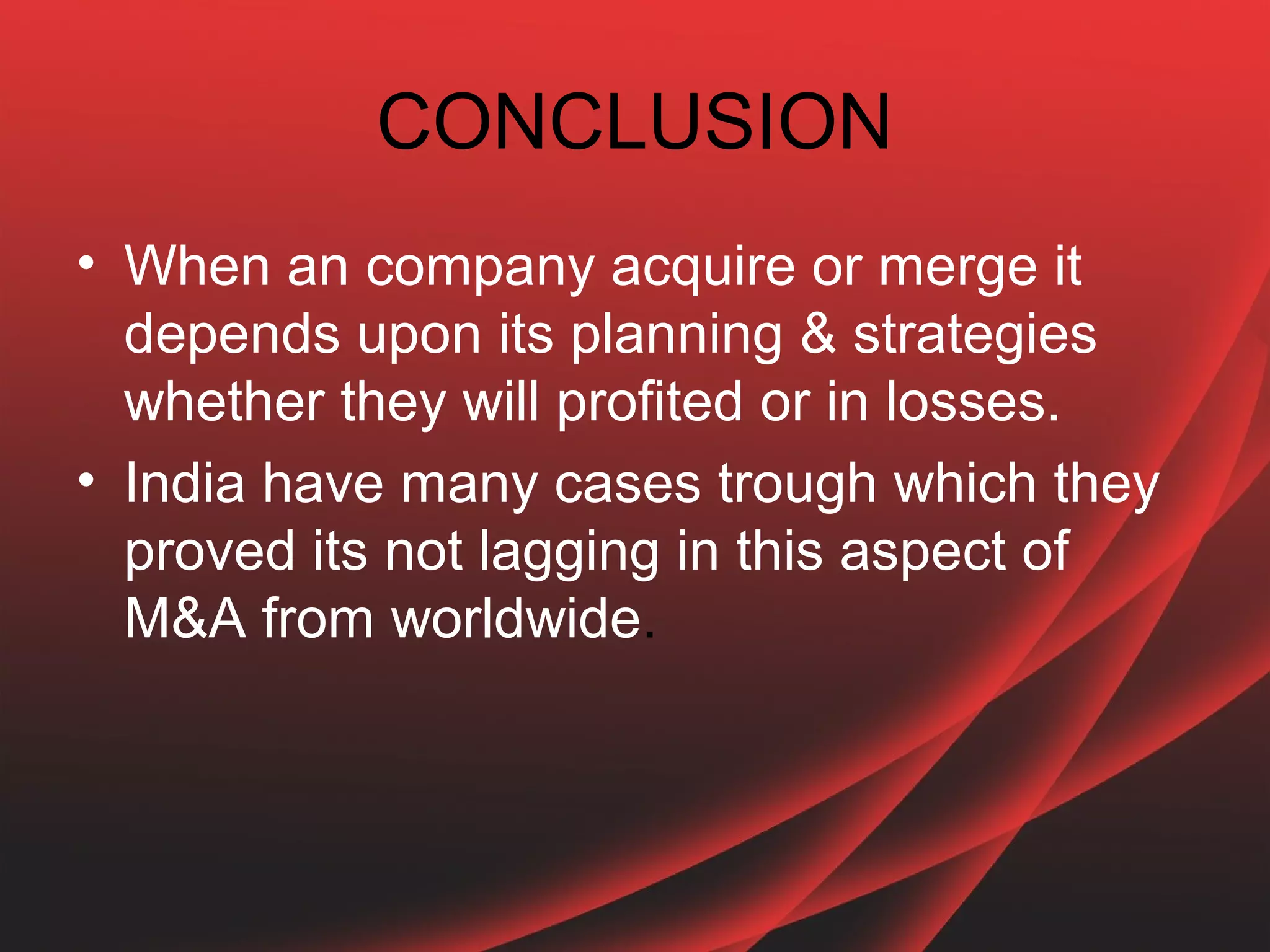 CONCLUSION
• When an company acquire or merge it
  depends upon its planning & strategies
  whether they will profited or in losses.
• India have many cases trough which they
  proved its not lagging in this aspect of
  M&A from worldwide.
 