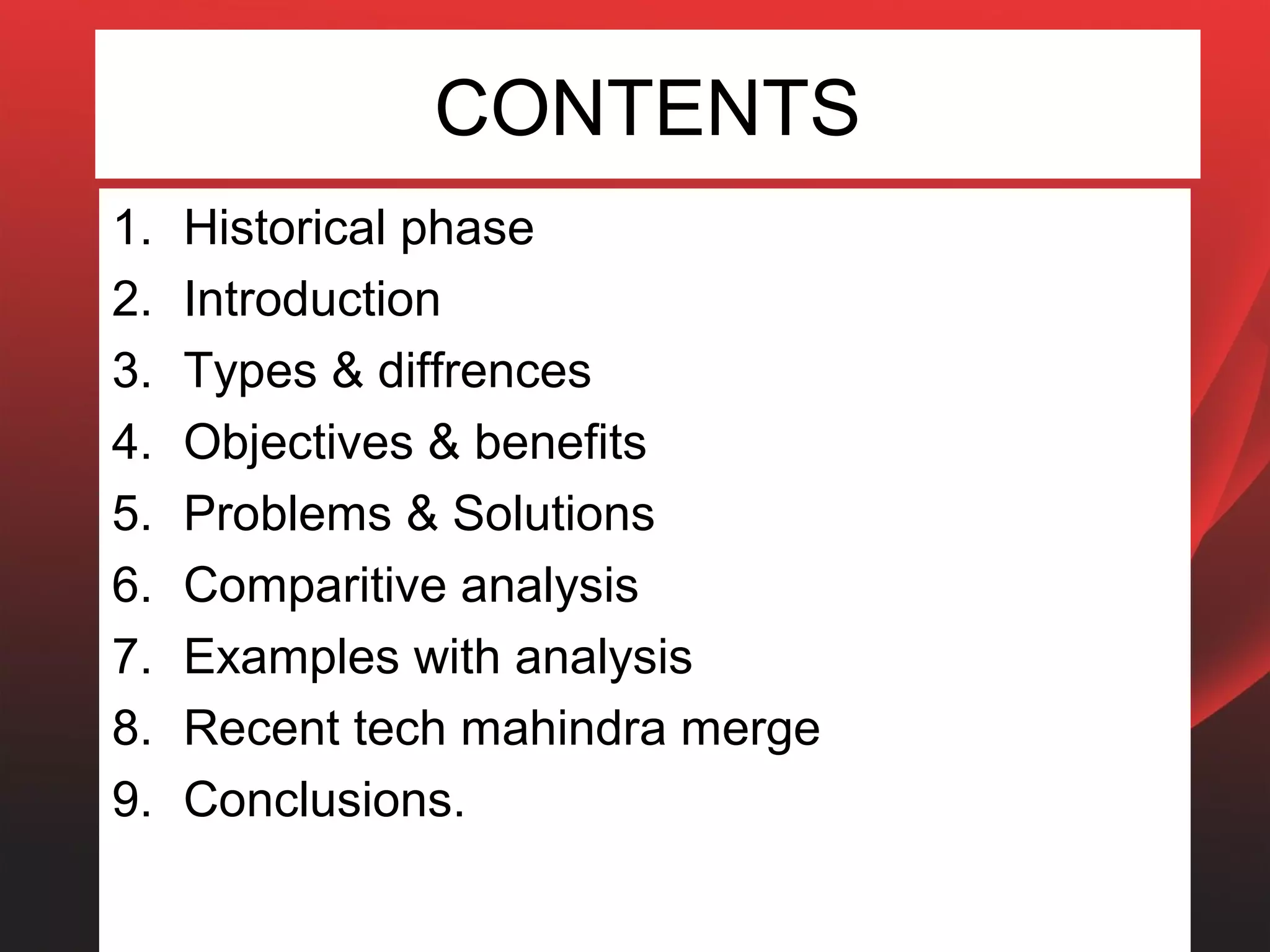 CONTENTS
1.   Historical phase
2.   Introduction
3.   Types & diffrences
4.   Objectives & benefits
5.   Problems & Solutions
6.   Comparitive analysis
7.   Examples with analysis
8.   Recent tech mahindra merge
9.   Conclusions.
 
