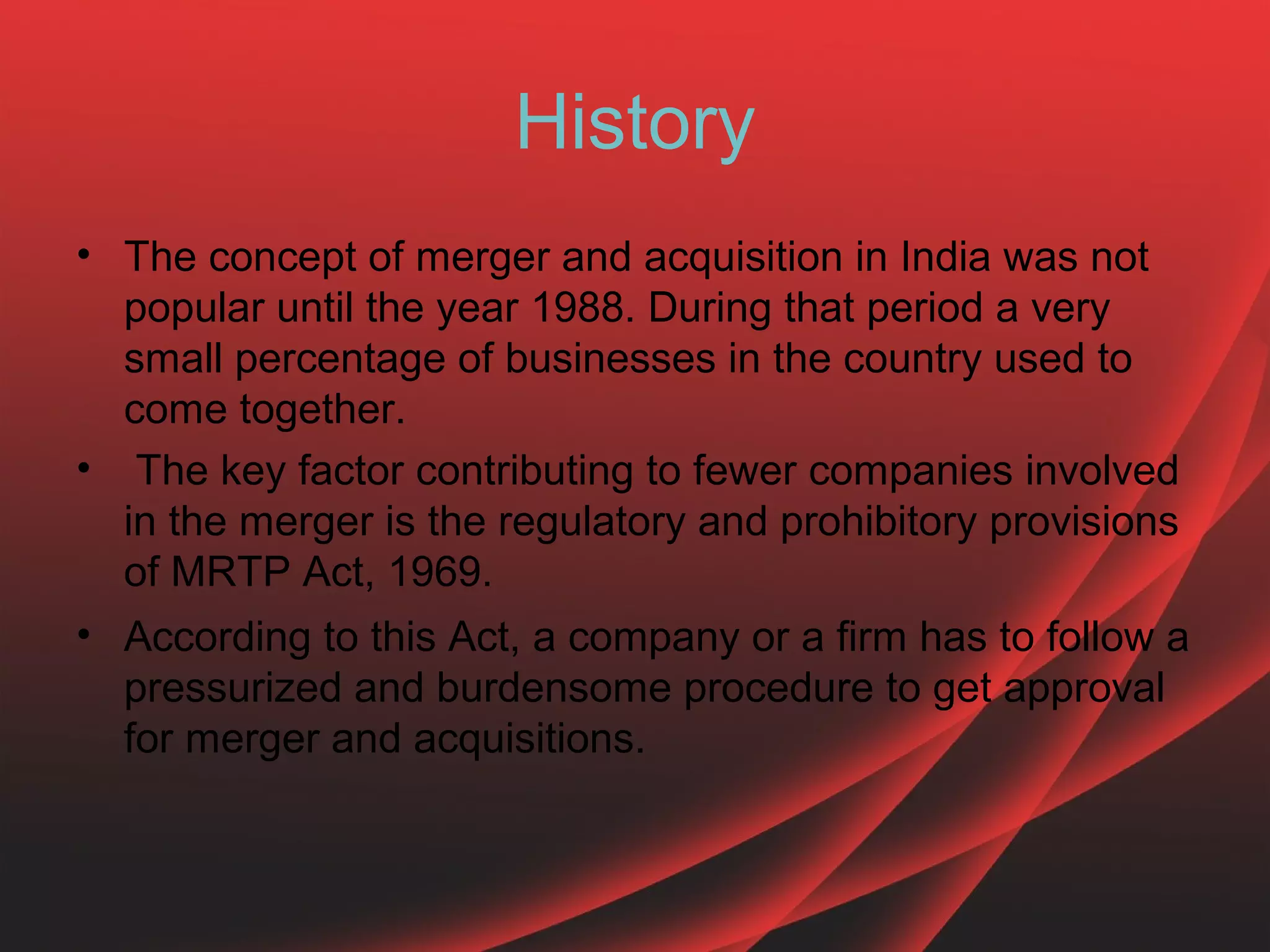 History
• The concept of merger and acquisition in India was not
  popular until the year 1988. During that period a very
  small percentage of businesses in the country used to
  come together.
• The key factor contributing to fewer companies involved
  in the merger is the regulatory and prohibitory provisions
  of MRTP Act, 1969.
• According to this Act, a company or a firm has to follow a
  pressurized and burdensome procedure to get approval
  for merger and acquisitions.
 