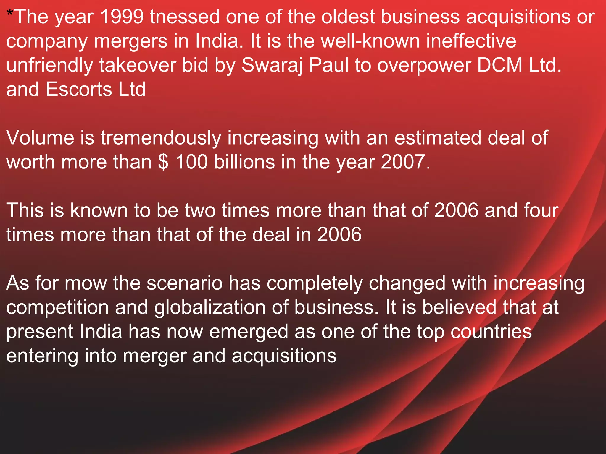 *The year 1999 tnessed one of the oldest business acquisitions or
company mergers in India. It is the well-known ineffective
unfriendly takeover bid by Swaraj Paul to overpower DCM Ltd.
and Escorts Ltd

Volume is tremendously increasing with an estimated deal of
worth more than $ 100 billions in the year 2007.

This is known to be two times more than that of 2006 and four
times more than that of the deal in 2006

As for mow the scenario has completely changed with increasing
competition and globalization of business. It is believed that at
present India has now emerged as one of the top countries
entering into merger and acquisitions
 