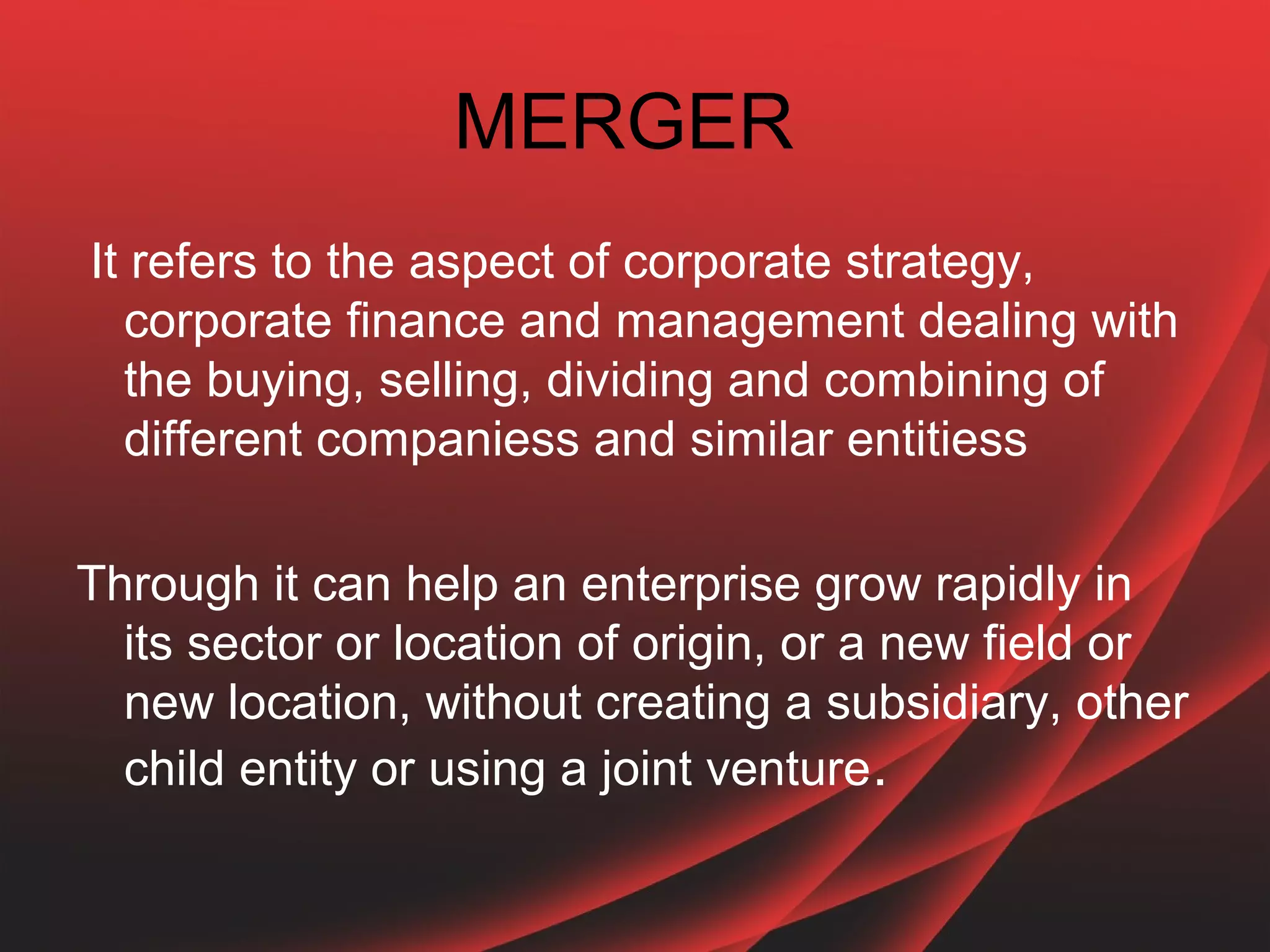 MERGER
It refers to the aspect of corporate strategy,
  corporate finance and management dealing with
  the buying, selling, dividing and combining of
  different companiess and similar entitiess

Through it can help an enterprise grow rapidly in
  its sector or location of origin, or a new field or
  new location, without creating a subsidiary, other
  child entity or using a joint venture.
 