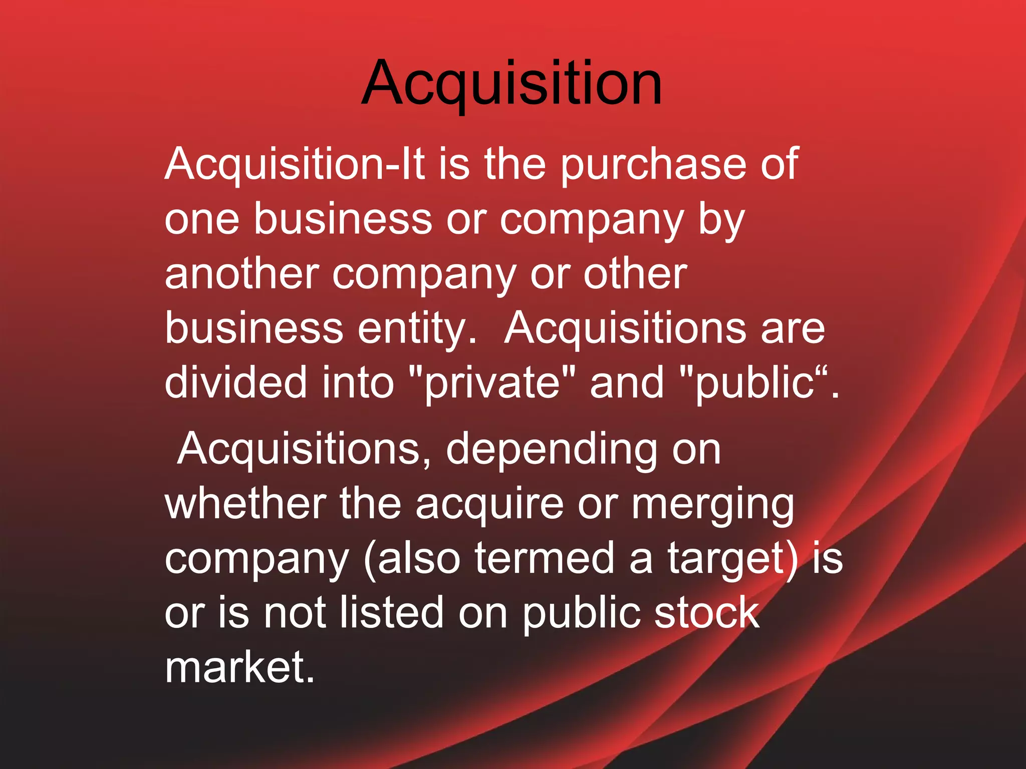 Acquisition
Acquisition-It is the purchase of
one business or company by
another company or other
business entity. Acquisitions are
divided into "private" and "public“.
 Acquisitions, depending on
whether the acquire or merging
company (also termed a target) is
or is not listed on public stock
market.
 