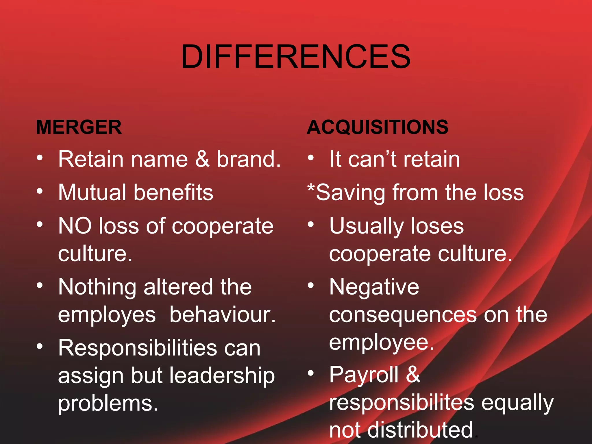 DIFFERENCES

MERGER                    ACQUISITIONS
• Retain name & brand.    • It can’t retain
• Mutual benefits         *Saving from the loss
• NO loss of cooperate    • Usually loses
  culture.                  cooperate culture.
• Nothing altered the     • Negative
  employes behaviour.       consequences on the
• Responsibilities can      employee.
  assign but leadership   • Payroll &
  problems.                 responsibilites equally
                            not distributed.
 