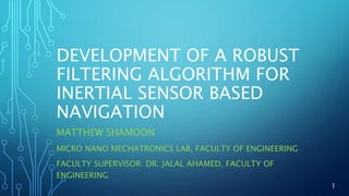 DEVELOPMENT OF A ROBUST
FILTERING ALGORITHM FOR
INERTIAL SENSOR BASED
NAVIGATION
MATTHEW SHAMOON
MICRO NANO MECHATRONICS LAB, FACULTY OF ENGINEERING
FACULTY SUPERVISOR: DR. JALAL AHAMED, FACULTY OF
ENGINEERING
1
 