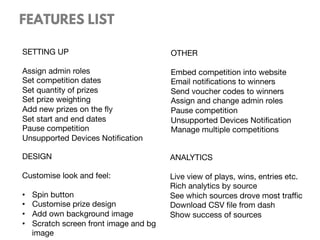 SETTING UP

Assign admin roles
Set competition dates
Set quantity of prizes
Set prize weighting
Add new prizes on the ﬂy
Set start and end dates
Pause competition
Unsupported Devices Notiﬁcation

FEATURES LIST
OTHER

Embed competition into website
Email notiﬁcations to winners
Send voucher codes to winners
Assign and change admin roles
Pause competition
Unsupported Devices Notiﬁcation
Manage multiple competitions

DESIGN

Customise look and feel:

•  Spin button
•  Customise prize design
•  Add own background image
•  Scratch screen front image and bg
image
ANALYTICS

Live view of plays, wins, entries etc.
Rich analytics by source
See which sources drove most traﬃc
Download CSV ﬁle from dash
Show success of sources
 
