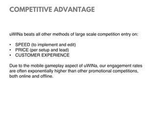 COMPETITIVE ADVANTAGE
uWINa beats all other methods of large scale competition entry on:
•  SPEED (to implement and edit)
•  PRICE (per setup and lead)
•  CUSTOMER EXPERIENCE
Due to the mobile gameplay aspect of uWINa, our engagement rates
are often exponentially higher than other promotional competitions,
both online and ofﬂine.
 
