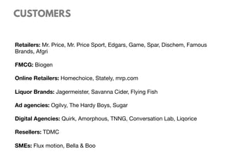 CUSTOMERS
Retailers: Mr. Price, Mr. Price Sport, Edgars, Game, Spar, Dischem, Famous
Brands, Afgri

FMCG: Biogen

Online Retailers: Homechoice, Stately, mrp.com

Liquor Brands: Jagermeister, Savanna Cider, Flying Fish

Ad agencies: Ogilvy, The Hardy Boys, Sugar 

Digital Agencies: Quirk, Amorphous, TNNG, Conversation Lab, Liqorice

Resellers: TDMC

SMEs: Flux motion, Bella & Boo
 