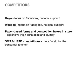 COMPETITORS
Heyo - focus on Facebook, no local support

Woobox - focus on Facebook, no local support

Paper-based forms and competition boxes in store
- expensive (high sunk cost) and clumsy 

SMS & USSD competitions - more 'work' for the
consumer to enter
 
