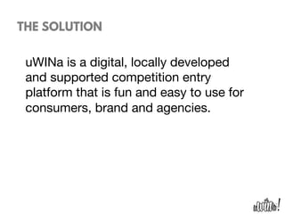 THE SOLUTION
uWINa is a digital, locally developed
and supported competition entry
platform that is fun and easy to use for
consumers, brand and agencies. 

 
