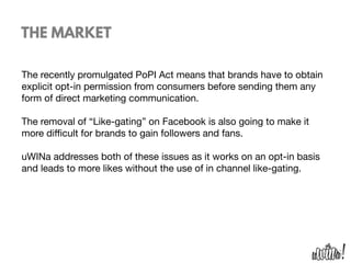 THE MARKET
The recently promulgated PoPI Act means that brands have to obtain
explicit opt-in permission from consumers before sending them any
form of direct marketing communication. 

The removal of “Like-gating” on Facebook is also going to make it
more diﬃcult for brands to gain followers and fans.

uWINa addresses both of these issues as it works on an opt-in basis
and leads to more likes without the use of in channel like-gating.

 